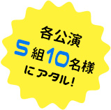 各公演　5組10名様にアタル！