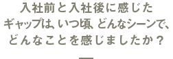 入社前と入社後に感じたギャップは、いつ頃、どんなシーンで、どんなことを感じましたか？