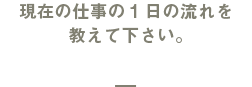 現在の仕事の1日の流れを教えて下さい。