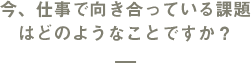 今、仕事で向き合っている課題はどのようなことですか？