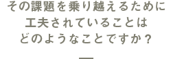 その課題を乗り越えるために工夫されていることはどのようなことですか？