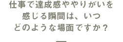 仕事で達成感ややりがいを感じる瞬間は、いつどのような場面ですか？