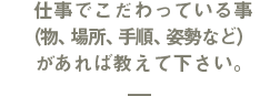 仕事でこだわっている事（物、場所、手順、姿勢など）があれば教えて下さい。