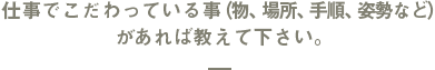 仕事でこだわっている事（物、場所、手順、姿勢など）があれば教えて下さい。