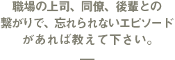 職場の上司、同僚、後輩との繋がりで、忘れられないエピソードがあれば教えて下さい。